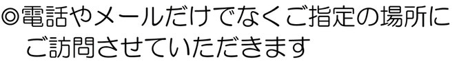 電話やメールだけでなくご指定の場所にご訪問させていただきます