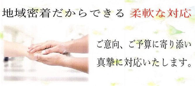 地域密着だからできる柔軟な対応　ご意向、ご予算に寄り添い真摯に対応いたします。