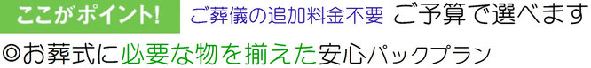 ご葬儀の追加料金不要　ご予算に合わせて選べます　お葬式に必要な物を揃えた安心パックプラン