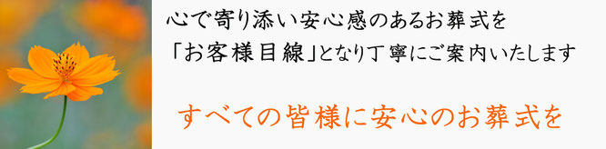 心で寄り添い安心感のあるお葬式を「お客様目線」となり丁寧にご案内いたします　すべての皆様に安心のお葬式を