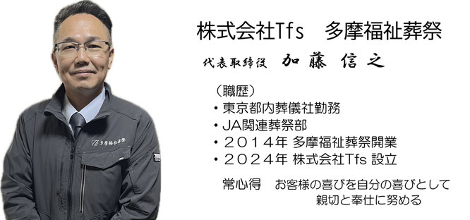 株式会社Tfs　多摩福祉葬祭　代表取締役　加藤信之　職歴　東京都内葬儀社勤務、JA関連葬祭部、2014年多摩福祉葬祭開業、2024年株式会社Tfs設立、常心得　お客様の喜びを自分の喜びとして親切と奉仕に努める