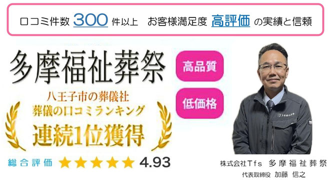口コミ件数300件以上 お客様満足度 高評価の信頼と実績 多摩福祉葬祭 高品質 低価格  八王子市の葬儀社 葬儀の口コミランキング連続1位獲得 多摩福祉葬祭 総合評価4.93 株式会社Tfs 多摩福祉葬祭 代表取締役:加藤信之