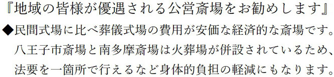 地域の皆様が優遇される公営斎場をお勧めします　民間斎場に比べ葬儀式場の費用が安価な経済的な斎場です。八王子市斎場と南多摩斎場は火葬場が併設されているため、法要を一箇所で行えるなど身体的負担の軽減にもなります。