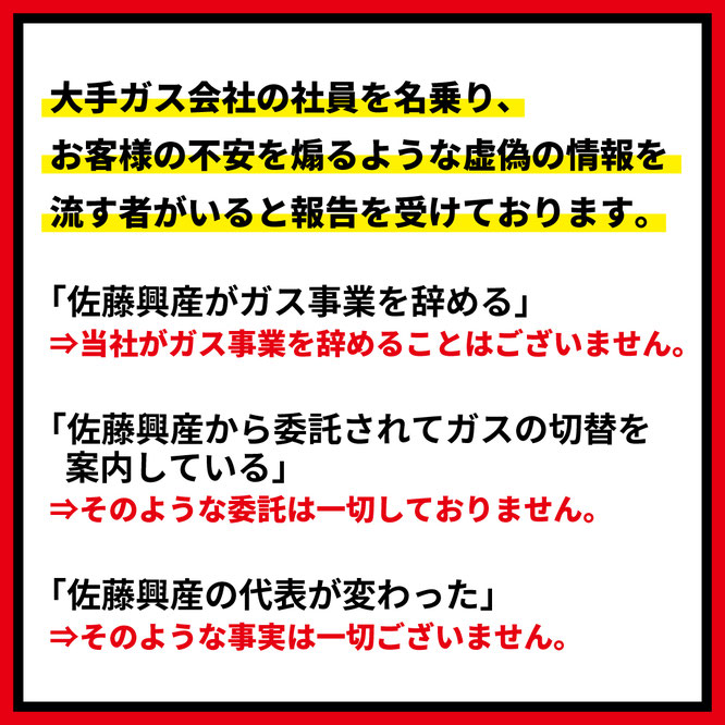 大手ガス会社の社員を名乗り、お客様の不安を煽るような虚偽の情報を流す者がいると報告を受けております。「佐藤興産がガス事業を辞める」⇒佐藤興産がガス事業を辞めることはございません。「佐藤興産から委託されてガスの切替を行っている」⇒そのような委託は一切しておりません。「佐藤興産の代表が変わった」⇒そのような事実は一切ございません。