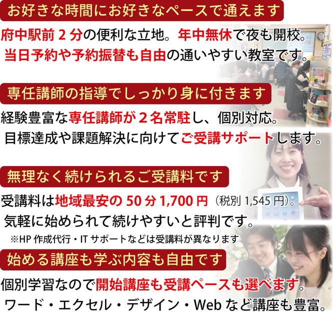 お好きな時間にお好きなペースで通えます。府中駅前0分の便利な立地。専任講師の指導でしっかり身に付きます。無理なく続けられるご受講料です。開始講座も学ぶ内容も自由に選べます。