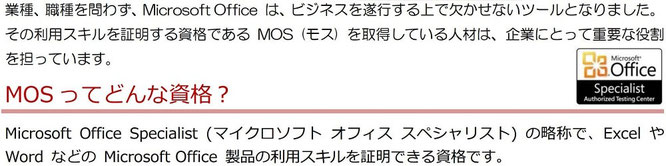 業種・職種を問わず、Micorosoft Office は、ビジネスを遂行する上で欠かせないツールとなりました。その利用スキルを証明する資格であるMOS（モス）を取得している人材は、企業にとって重要な役割を担っています。MOSってどんな資格？Microsoft Office Specialist（マイクロソフト オフィス スペシャリスト）の略称で、ExcelやWordなどのMicrosoft Office 製品の利用スキルを証明できる資格です。）