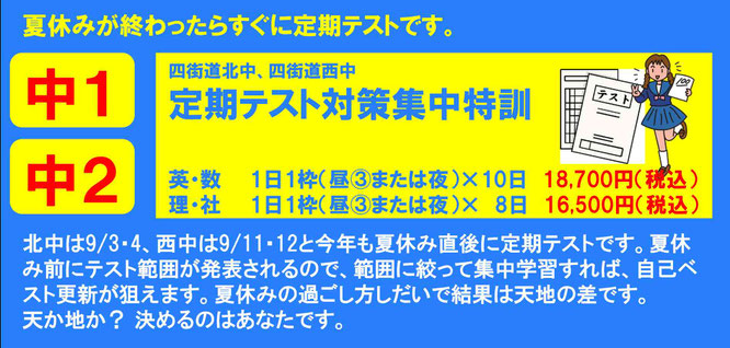 夏休みが終わったらすぐに定期テストです。　北中は9/3・4、西中は9/11・12と今年も夏休み直後に定期テストです。夏休み前にテスト範囲が発表されるので、範囲に絞って集中学習すれば、自己ベスト更新が狙えます。夏休みの過ごし方しだいで結果は天地の差です。 天か地か？ 決めるのはあなたです。