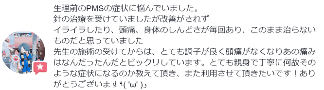 整理前のPMSの症状に悩んでいました。鍼の治療を受けていましたが改善されずイライラしたり、頭痛、身体のしんどさが毎回ありましたが、施術を受けたらとても調子よくなり頭痛がなくなりました。