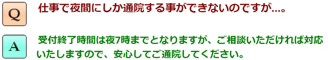 仕事で夜間しか通院することができないのですが？受付終了時間は夜7時までとなりますが、ご相談いただければ対応いたしますので、安心してご通院ください。