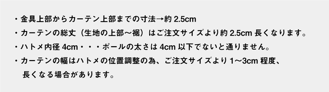 ・金具上部からカーテン上部までの寸法→約2.5cm ・カーテンの総丈（生地の上部～裾）はご注文サイズより約2.5cm長くなります。 ・ハトメ内径4cm・・・ポールの太さは4cm以下でないと通りません。 ・カーテンの幅はハトメの位置調整の為、ご注文サイズより1〜3cm程度、  　長くなる場合があります。