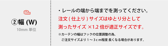 ・レールの端から端までを測ってください。 注文 (仕上り) サイズはゆとり分として　 測ったサイズ×1.2倍が適正サイズです。 ※カーテンの幅はフックの位置調整の為、 　ご注文サイズより1～3ｃｍ程度 長くなる場合があります。