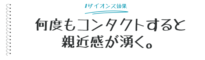 何度も接する人や物事に好印象を抱くという心理効果が「ザイオンス効果」です。日常生活では、親近感、慣れ、習慣化、安心感などの感情と結びつきます。  マーケティングシーンでも基本的な考え方の一つとして、多くの施策に取り入れられているザイオンス効果の概要をまとめます。   