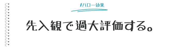 優れた特徴、権威などに影響されて、それ以外の部分も過大評価してしまう心理効果が「ハロー効果」です。背景に「すごい、偉い、有名、優秀」などの情報があると、それをはじめから、すごいモノ（人）、良いモノ（人）と思いがちです。  ここでは、マーケティング施策でも多く利用されているハロー効果についてまとめます。