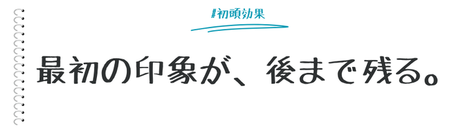 第一印象に影響されて物事を判断してしまう心理効果が「初頭効果」です。  ここでは、初頭効果をマーケティングに活用する際に知っておくべきことを活用例とともにまとめます。   
