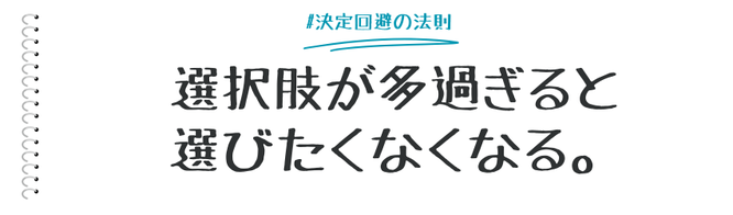 「選択肢が多すぎると、選びたくなくなる」という心理現象、「決定回避の法則（選択回避の法則）」をマーケティングの観点から説明します。  商品開発や販促企画、プレゼンテーションの際など、相手に選択肢の中から決定してもらう場面で活用できる法則です。