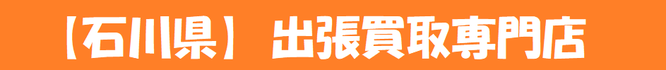 【石川県全域対応】出張買取専門店