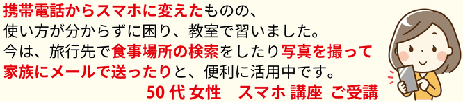 携帯電話からスマホに変えたものの、使い方がわからずに困り、教室で習いました。今は、旅行先で食事場所の検索をしたり写真を撮って家族にメールで送ったりと、便利に活用中です。50代女性 スマホ講座 ご受講