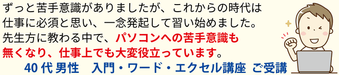 ずっと苦手意識がありましたが、これからの時代、仕事に必須と思い、一念発起して基礎から習い始めました。先生方に教わる中で、パソコンへの苦手意識もなくなり、仕事上でも大変役立っています。40代男性 入門・ワード・エクセル講座 ご受講