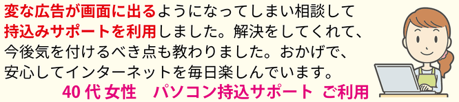 変な広告が画面に出るようになってしまい相談して、持込サポートを利用しました。解決をしてくれて、今後気を付けるべき点も教わりました。おかげで、安心してインターネットを毎日楽しんでいます。40代女性 パソコン持ち込みサポート ご利用