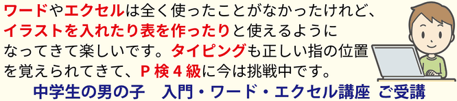 ワードやエクセルは全く使ったことがなかったけれど、イラストを入れたり表を作ったりと使えるようになってきて楽しいです。タイピングも正しい指の位置を覚えられてきて、P検4級に今は挑戦中です。中学生の男の子　入門・ワード・エクセル講座　ご受講