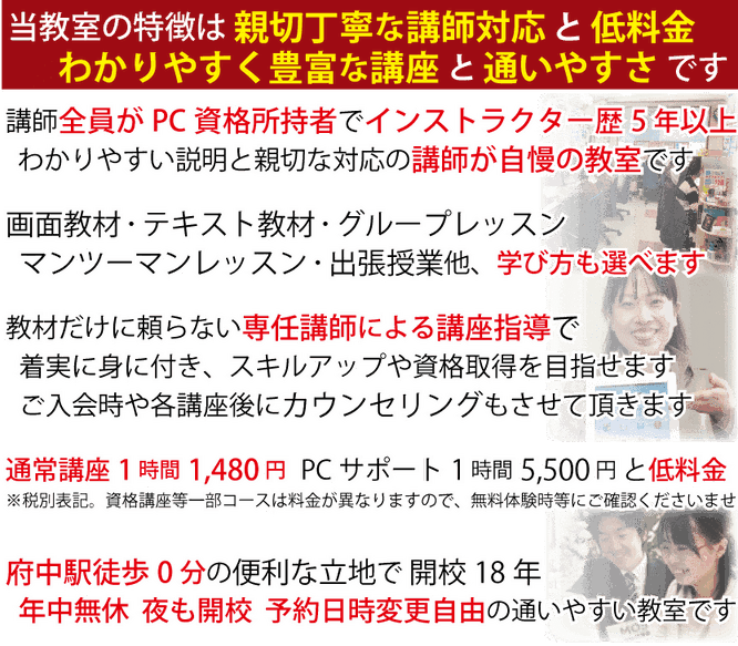 当教室の特徴は親切丁寧な講師対応と低料金わかりやすく豊富な講座と通いやすさです 講師全員がPC資格所持者でインストラクター歴5年以上わかりやすい説明と親切な対応の講師が自慢の教室です。画面教材・テキスト教材・グループレッスンマンツーマンレッスン・出張授業他、学び方も選べます。教材だけに頼らない専任講師による講座指導で着実に身に付き、スキルアップや資格取得を目指せます。通常講座1時間1,480円と低料金。府中駅徒歩0分の便利な立地で開校18年。年中無休、夜も開校、予約日時変更自由の通いやすい教室です