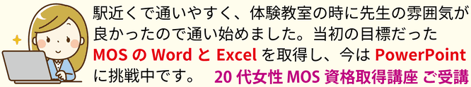 駅近くで通いやすく、体験教室の時に先生の雰囲気が良かったので通い始めました。当初の目標だったMOSのWordとExcelを取得し、今はPowerPointに挑戦中です。20代女性 MOS資格取得講座 ご受講