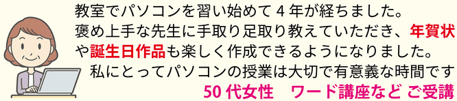 教室でパソコンを習い始めて4年が経ちました。誉め上手な先生に手取り足取り教えていただき、年賀状や誕生日作品も楽しく作成できるようになりました。私にとってパソコンの授業は大切で有意義な時間です。50代女性 ワード講座など ご受講