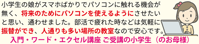 小学生の娘がスマホばかりでパソコンに触れる機会がなく、将来のためにパソコンを使えるようにさせたいと思い、通わせました。部活で疲れた時などは気軽に振り替えができ、人通りも多い場所の教室なので安心です。入門・ワード・エクセル講座 ご受講の小学生（のお母様）