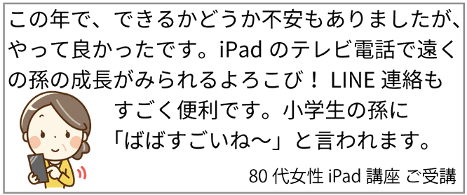 この年で、できるかどうか不安もありましたが、やって良かったです。iPadのテレビ電話で遠くの孫の成長がみられるよろこび！LINE連絡もすごく便利です。小学生の孫に「ばばすごいねー」と言われます。80代女性　iPad講座　ご受講