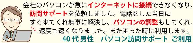 会社のパソコンが急にインターネットに接続できなくなり、訪問サポートを依頼しました。電話をした当時にすぐ来てくれ無事に解決し、パソコンの調整もしてくれ、速度も速くなりました。また困った時に利用します。40代男性 パソコン訪問サポート ご利用