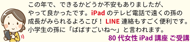 この年で、できるかどうか不安もありましたが、やってよかったです。iPadのテレビ電話で遠くの孫の成長がみられるよろこび！LINE連絡もすごく便利です。小学生の孫に「ばばすごいね～」と言われます。80代女性 iPad講座 ご受講