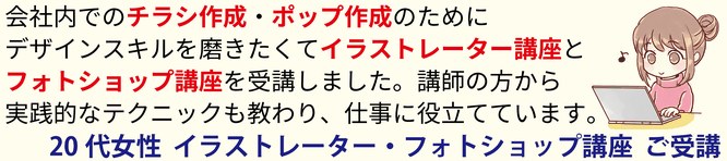 会社内でのチラシ作成・ポップ作成のためにデザインスキルを磨きたくてイラストレーター講座とフォトショップ講座を受講しました。講師の方から実践的なテクニックも教わり、仕事に役立てています。20代女性 イラストレーター・フォトショップ講座 ご受講