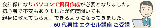 会計係になりパソコンで資料作成が必要となりました。初心者で不安もありましたが何度聞いても親身に教えてもらえ、できるようになってきました。60代男性 エクセル講座 ご受講