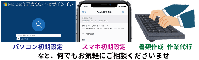 パソコン初期設定・スマホ初期設定・書類代行・作業代行など、何でもお気軽にご相談くださいませ
