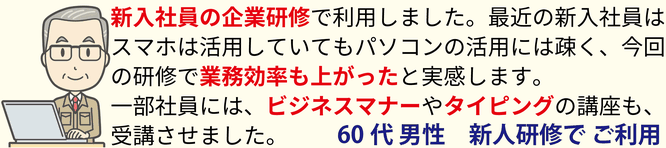 新人スタッフの企業研修で利用しました。最近の新入社員はスマホは活用していてもパソコンの活用には疎く、今回の研修で業務効率も上がったと実感します。一部社員にビジネスマナーやタイピングの講座も、受講させました。60代男性 企業系者様 新人研修でご利用