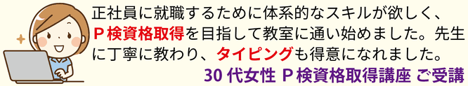 正社員の就職のために体系的なスキルが欲しく、P検資格取得を目指して教室にっ通い始めました。先生に丁寧に教わり、タイピングも得意に慣れました。30代女性 P検資格取得講座 ご受講