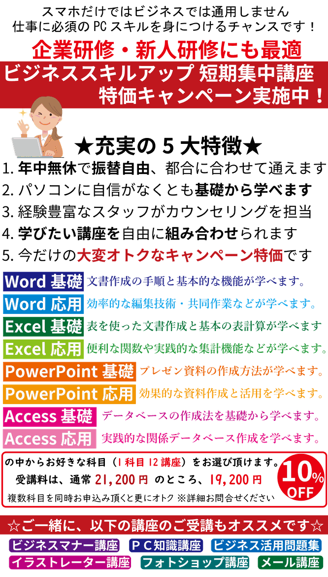 スマホだけではビジネスでは通用しません　仕事に必須のPCスキルを身に付けるチャンスです！　企業研修・新人研修にも最適　ビジネススキルアップ短期集中講座　特価キャンペーン実施中！　充実の大特徴　年中無休で振替自由、都合に合わせて通えます。　パソコンに自信がなくとも基礎から学べます。　経験豊富なスタッフがカウンセリングを担当。　学びたい講座を自由に組み合わせられます。　今だけの大変お得なキャンペーン特価です。　Word基礎応用　Excel基礎応用　PowerPoint基礎応用　Access基礎応用