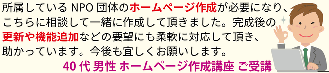 所属しているNPO団体のホームページ作成が必要になり、こちらに相談して一緒に作成して頂きました。完成後の更新や機能追加などの要望にも柔軟に対応して頂き、助かっています。今後も宜しくお願いします。40代男性 ホームページ作成講座 ご受講