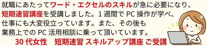 就職にあたってワード・エクセルのスキルが急に必要になり、短期速習講座を受講しました。1週間でPC操作が学べ、仕事にも大変役立っています。また、その後も業務上でのPC活用相談に乗って頂いています。30代女性 短期速習スキルアップ講座 ご受講