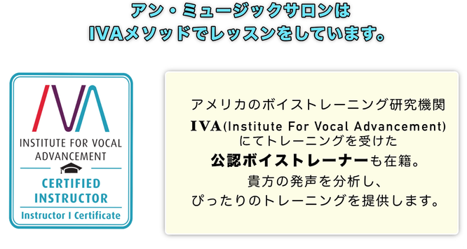  ハリウッド式、確かなメソッドで確実に上達する。アン・ミュージックサロンは IVAメソッドでレッスンをしています。アメリカのボイストレーニング研究機関IVA(Institute For Vocal Advancement) にてトレーニングを受けた 公認ボイストレーナーが貴方の発声を 分析し、ぴったりのトレーニングを提供します。