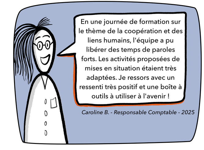 Témoignage Caroline - Responsable comptable — En une journée de formation sur le thème de la coopération et des liens humains, l'équipe a pu libérer des temps de paroles forts. Les activités proposées de mises en situation étaient très adaptées. Je ressors avec un ressenti très positif et une boîte à outils à utiliser à l'avenir !