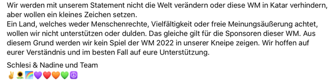 Wir werden mit unserem Statement nicht die Welt verändern oder diese WM in Katar verhindern, aber wollen ein kleines Zeichen setzen. Ein Land, welches weder Menschenrechte, Vielfältigkeit oder freie Meinungsäußerung achtet, wollen wir nicht unterstützen o