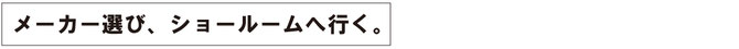 メーカーを選び、ショールームへ行く。