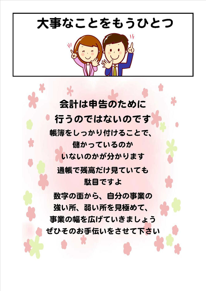 大事なことをもうひとつ 会計は申告のために行うのではないんですよ! 帳簿をしっかり付けることで、儲かっているのかいないのかが分かります 通帳で残高だけ見ていても駄目ですよ 数字の面から、自分の事業の強い所、弱い所を見極めて、事業の幅を広げていきましょう
