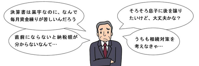 「決算書は黒字なのに、なんで毎月資金繰りが苦しいんだろう」「直前にならないと納税額が分からないなんて…」「そろそろ息子に後を譲りたいけど、大丈夫かな？」「うちも相続対策を考えなきゃ…」