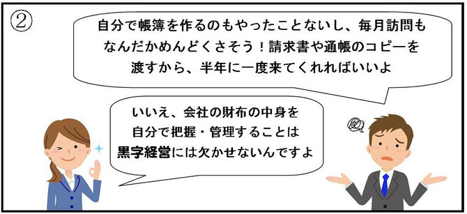 「自分で帳簿を作るのもやったことないし、毎月訪問もなんだかめんどくさそう！請求書や通帳のコピーを渡すから、半年に一度来てくれればいいよ」「いいえ、会社の財布の中身を自分で把握・管理することは、黒字経営には欠かせないんですよ」