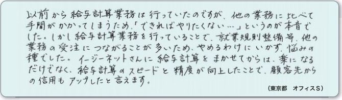 以前から給与計算業務は行っていたのですが、他の業務に比べて手間がかかってしまうため、「できればやりたくない…」というのが本音でした。しかし給与計算業務を行っていることで、就業規則整備等、他の業務の受注につながることが多いため、やめるわけにいかず、悩みの種でした。