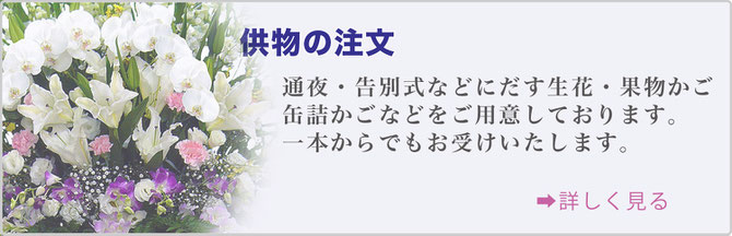 供物の注文　通夜・告別式などに出す生花・果物篭・缶詰篭などをご用意しております。 一本からでもお受けいたします。詳しく見る