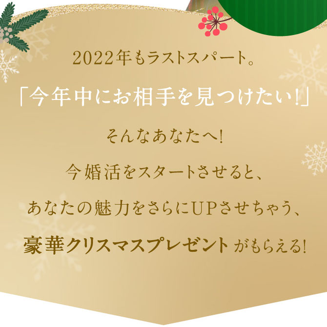 2022年もラストスパート。「今年中にお相手を見つけたい！」そんなあなたへ！今婚活をスタートさせると、あなたの魅力をさらにUPさせちゃう、豪華クリスマスプレゼントがもらえる！