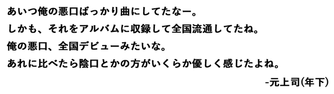 あいつ俺の悪口ばっかり曲にしてたなー。しかも、それをアルバムに収録して全国流通してたね。 俺の悪口、全国デビューみたいな。あれに比べたら陰口とかの方がいくらか優しく感じたよね。